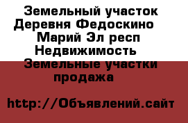 Земельный участок.Деревня Федоскино. - Марий Эл респ. Недвижимость » Земельные участки продажа   